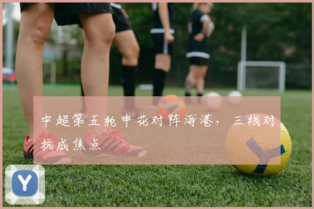中超第五轮申花对阵海港，三线对抗成焦点