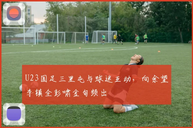 U23国足三里屯与球迷互动，向余望李镇全彭啸金句频出