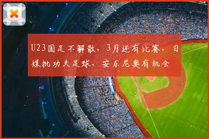 U23国足不解散，3月还有比赛，日媒批功夫足球，安东尼奥有机会