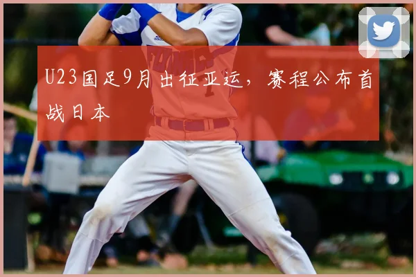 U23国足9月出征亚运，赛程公布首战日本