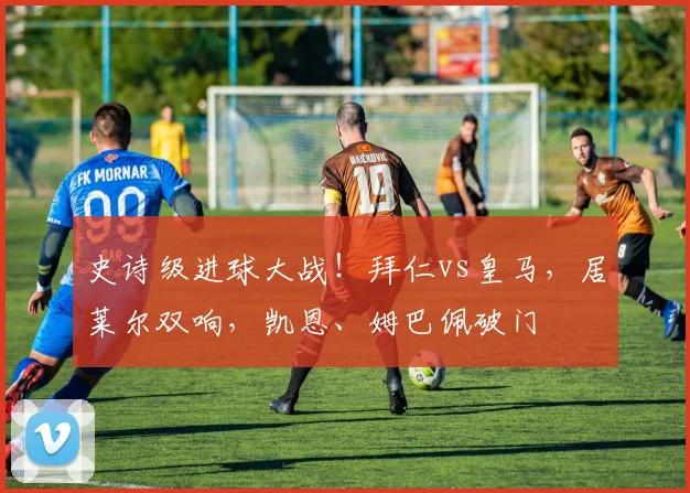 史诗级进球大战！拜仁vs皇马，居莱尔双响，凯恩、姆巴佩破门