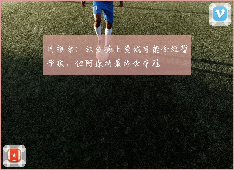 内维尔：积分榜上曼城可能会短暂登顶，但阿森纳最终会夺冠