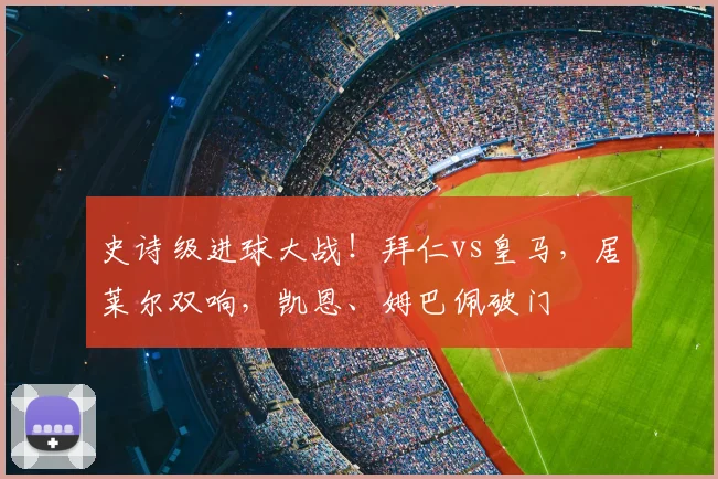 史诗级进球大战！拜仁vs皇马，居莱尔双响，凯恩、姆巴佩破门