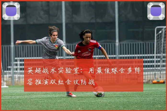 英超战术实验室：用最佳球会多阵容推演双红会攻防战